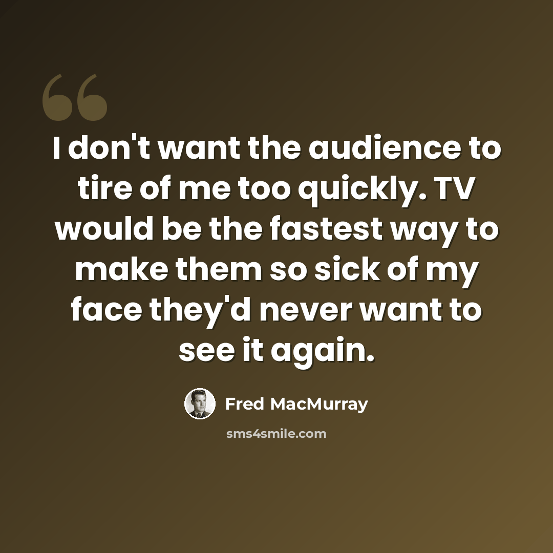 “I don't want the audience to tire of me too quickly. TV would be the fastest way to make them so sick of my face they'd never want to see it again.” quote by Fred MacMurray