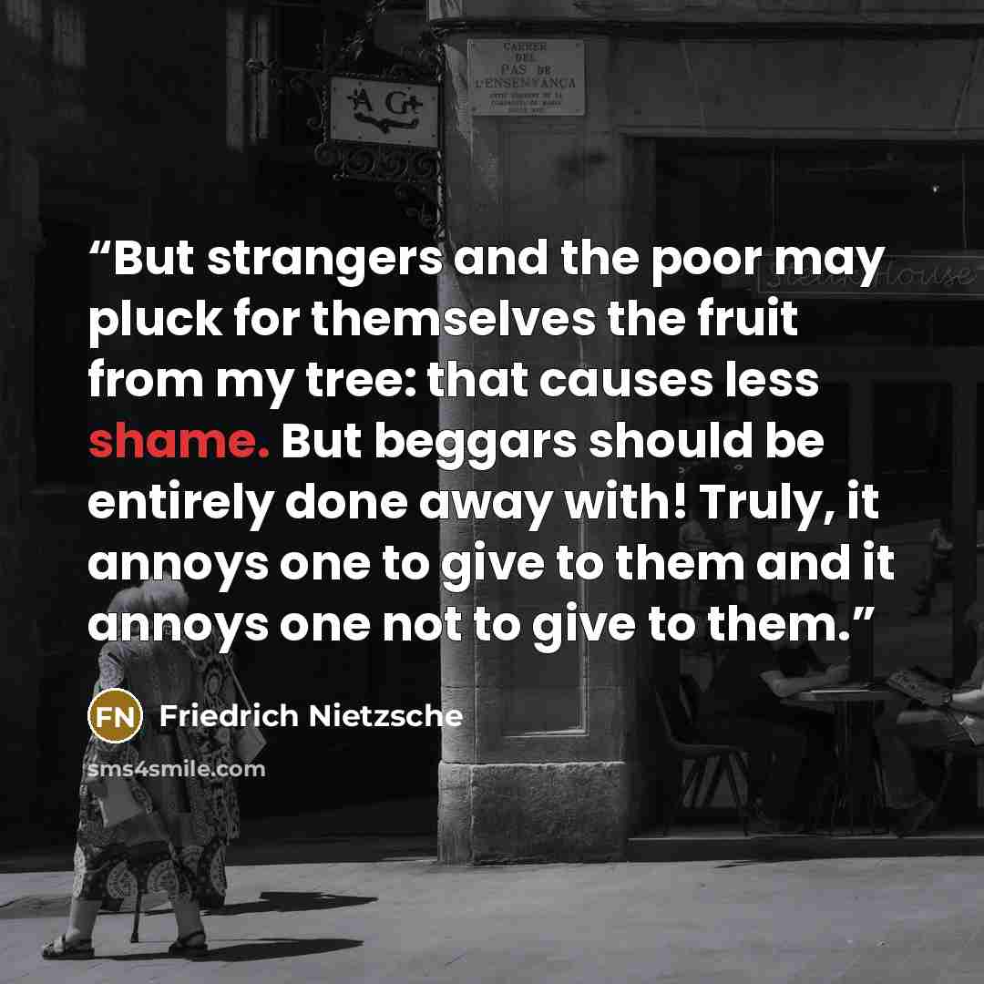 “But strangers and the poor may pluck for themselves the fruit from my tree: that causes less shame. But beggars should be entirely done away with! Truly, it annoys one to give to them and it annoys one not to give to them.” quote by Friedrich Nietzsche
