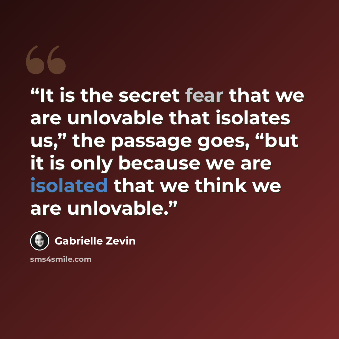 “It is the secret fear that we are unlovable that isolates us,” the passage goes, “but it is only because we are isolated that we think we are unlovable.” quote by Gabrielle Zevin