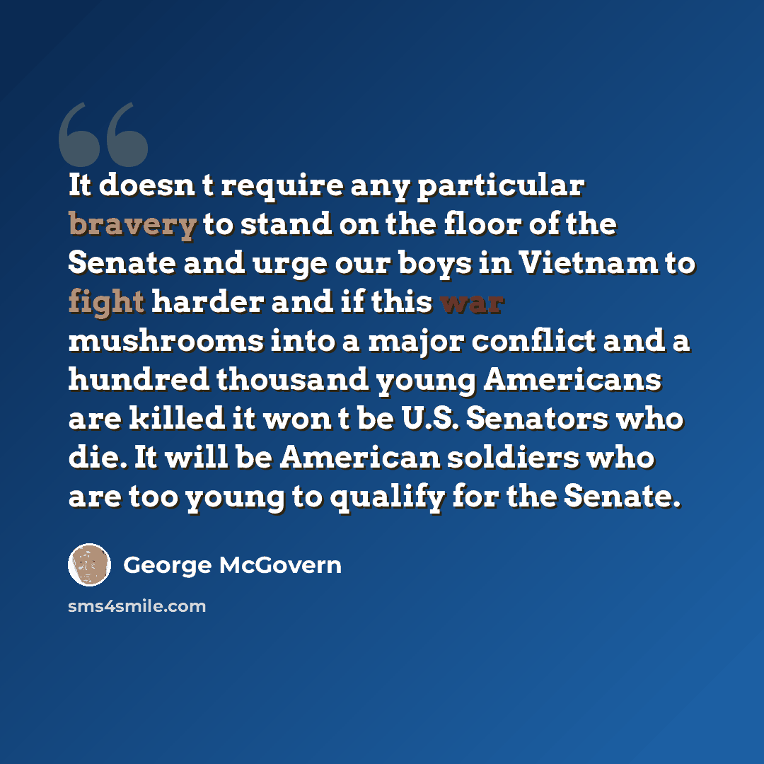 “It doesn t require any particular bravery to stand on the floor of the Senate and urge our boys in Vietnam to fight harder and if this war mushrooms into a major conflict and a hundred thousand young Americans are killed it won t be U.S. Senators who die. It will be American soldiers who are too…” quote by George McGovern