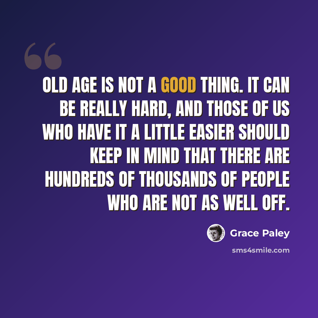 “Old age is not a good thing. It can be really hard, and those of us who have it a little easier should keep in mind that there are hundreds of thousands of people who are not as well off.” quote by Grace Paley