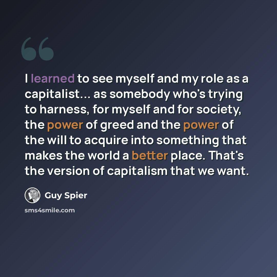 “I learned to see myself and my role as a capitalist... as somebody who's trying to harness, for myself and for society, the power of greed and the power of the will to acquire into something that makes the world a better place. That's the version of capitalism that we want.” quote by Guy Spier