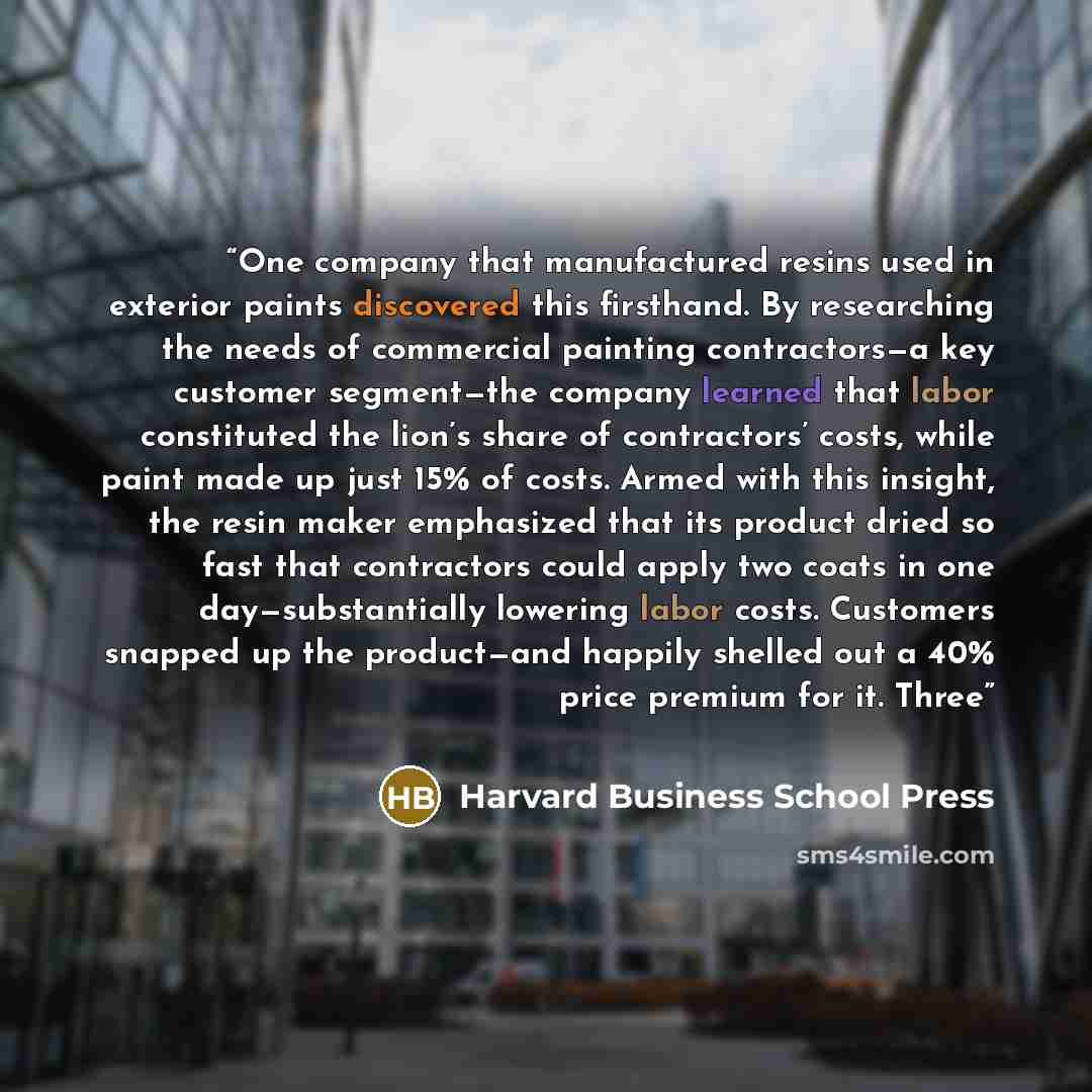 “One company that manufactured resins used in exterior paints discovered this firsthand. By researching the needs of commercial painting contractors—a key customer segment—the company learned that labor constituted the lion’s share of contractors’ costs, while paint made up just 15% of costs. Armed…” quote by Harvard Business School Press