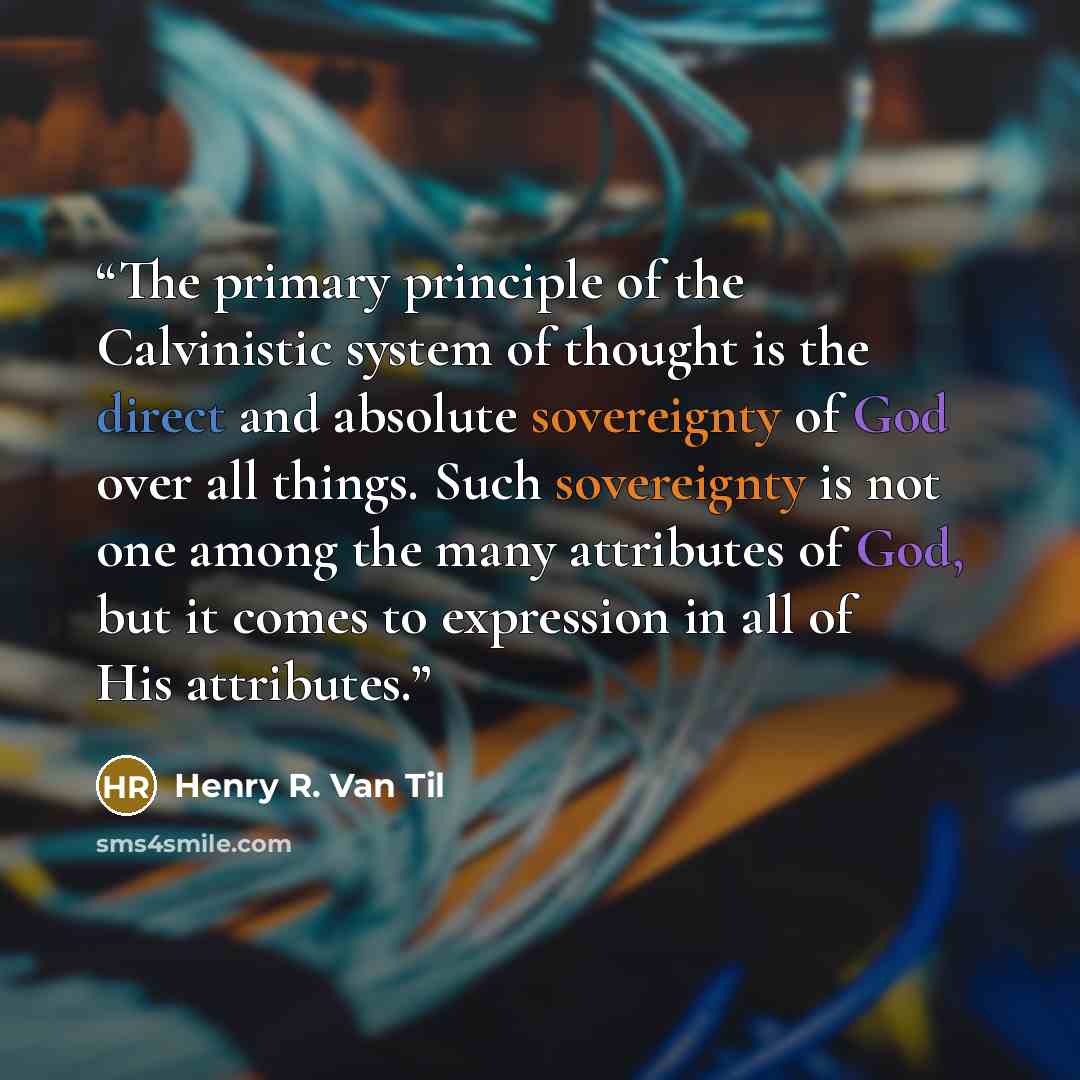 “The primary principle of the Calvinistic system of thought is the direct and absolute sovereignty of God over all things. Such sovereignty is not one among the many attributes of God, but it comes to expression in all of His attributes.” quote by Henry R. Van Til