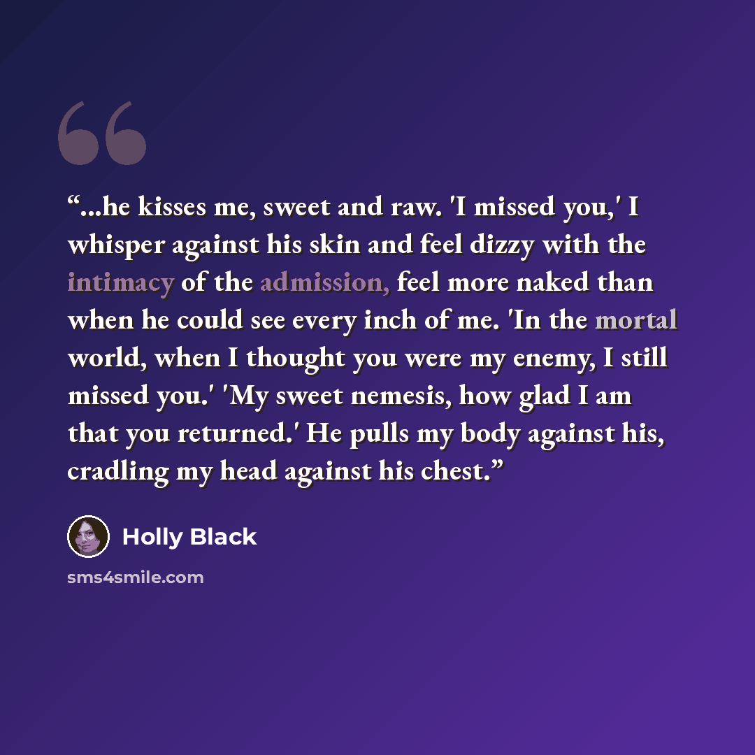 “...he kisses me, sweet and raw. 'I missed you,' I whisper against his skin and feel dizzy with the intimacy of the admission, feel more naked than when he could see every inch of me. 'In the mortal world, when I thought you were my enemy, I still missed you.' 'My sweet nemesis, how glad I am that…” quote by Holly Black