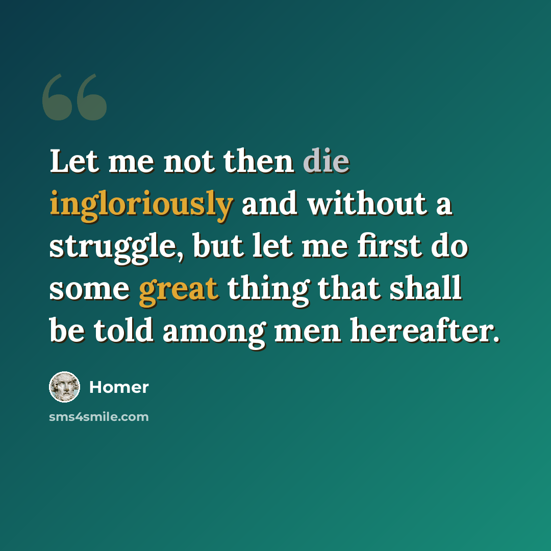 “Let me not then die ingloriously and without a struggle, but let me first do some great thing that shall be told among men hereafter.” quote by Homer
