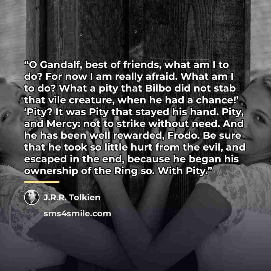 “O Gandalf, best of friends, what am I to do? For now I am really afraid. What am I to do? What a pity that Bilbo did not stab that vile creature, when he had a chance!’ ‘Pity? It was Pity that stayed his hand. Pity, and Mercy: not to strike without need. And he has been well rewarded, Frodo. Be…” quote by J.R.R. Tolkien