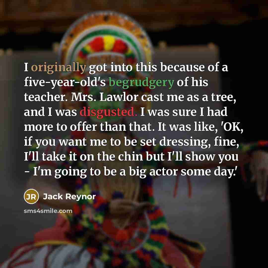 “I originally got into this because of a five-year-old's begrudgery of his teacher. Mrs. Lawlor cast me as a tree, and I was disgusted. I was sure I had more to offer than that. It was like, 'OK, if you want me to be set dressing, fine, I'll take it on the chin but I'll show you - I'm going to be a…” quote by Jack Reynor