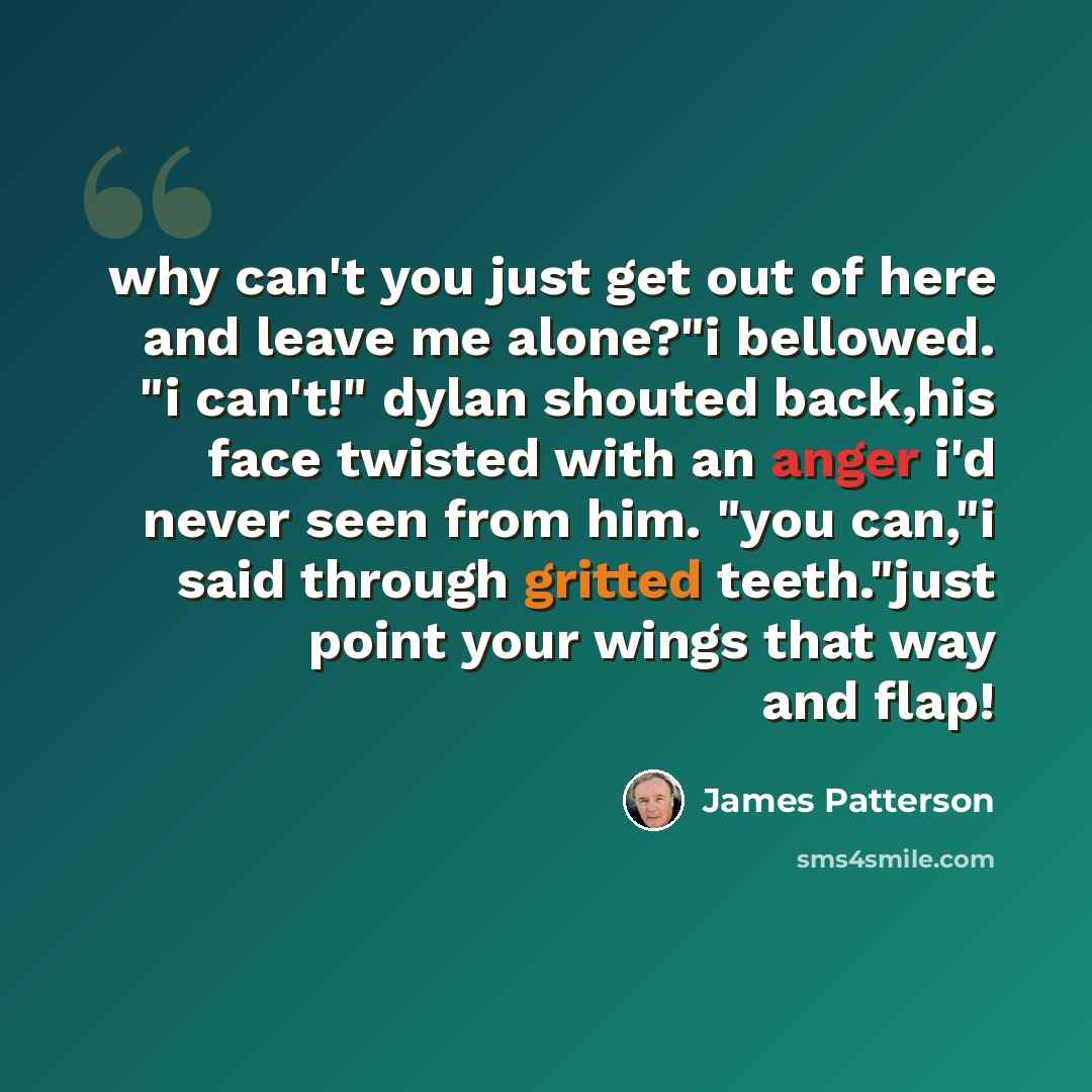“why can't you just get out of here and leave me alone?"i bellowed. "i can't!" dylan shouted back,his face twisted with an anger i'd never seen from him. "you can,"i said through gritted teeth."just point your wings that way and flap!” quote by James Patterson