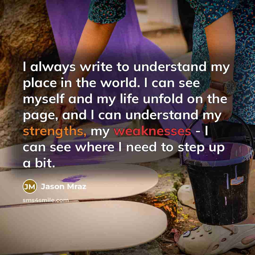 “I always write to understand my place in the world. I can see myself and my life unfold on the page, and I can understand my strengths, my weaknesses - I can see where I need to step up a bit.” quote by Jason Mraz