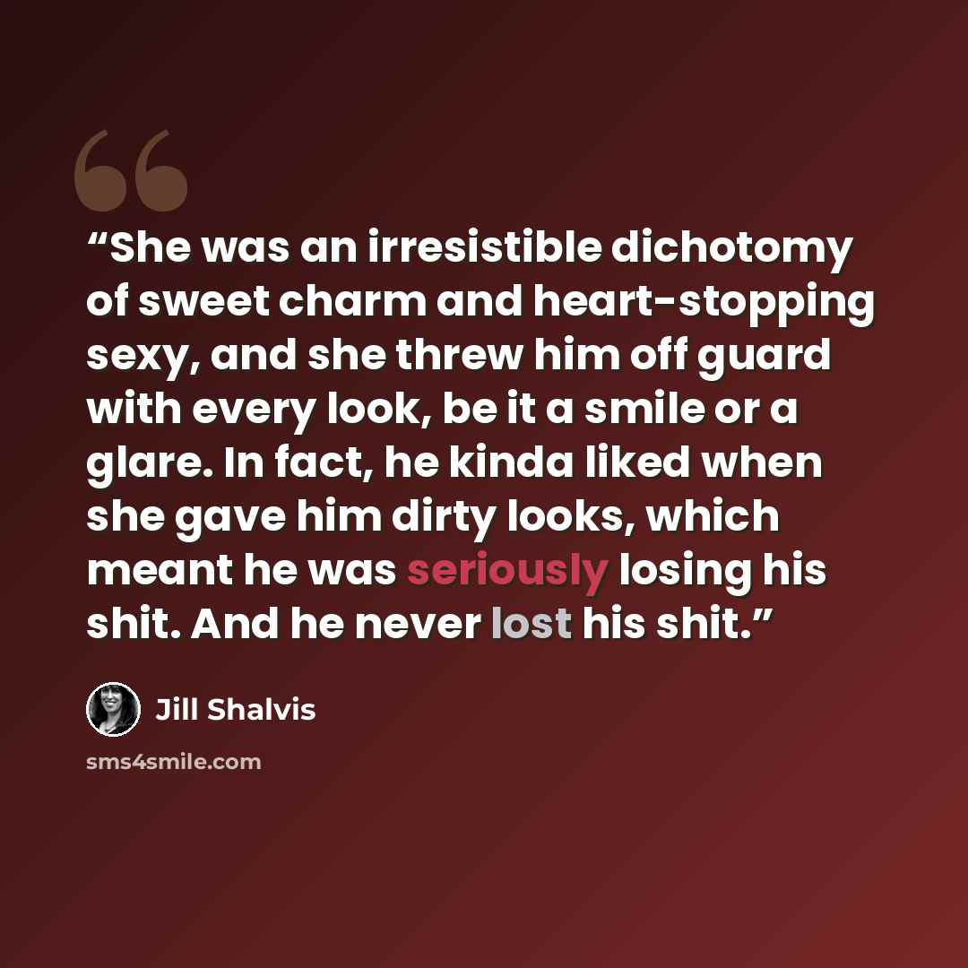 “She was an irresistible dichotomy of sweet charm and heart-stopping sexy, and she threw him off guard with every look, be it a smile or a glare. In fact, he kinda liked when she gave him dirty looks, which meant he was seriously losing his shit. And he never lost his shit.” quote by Jill Shalvis