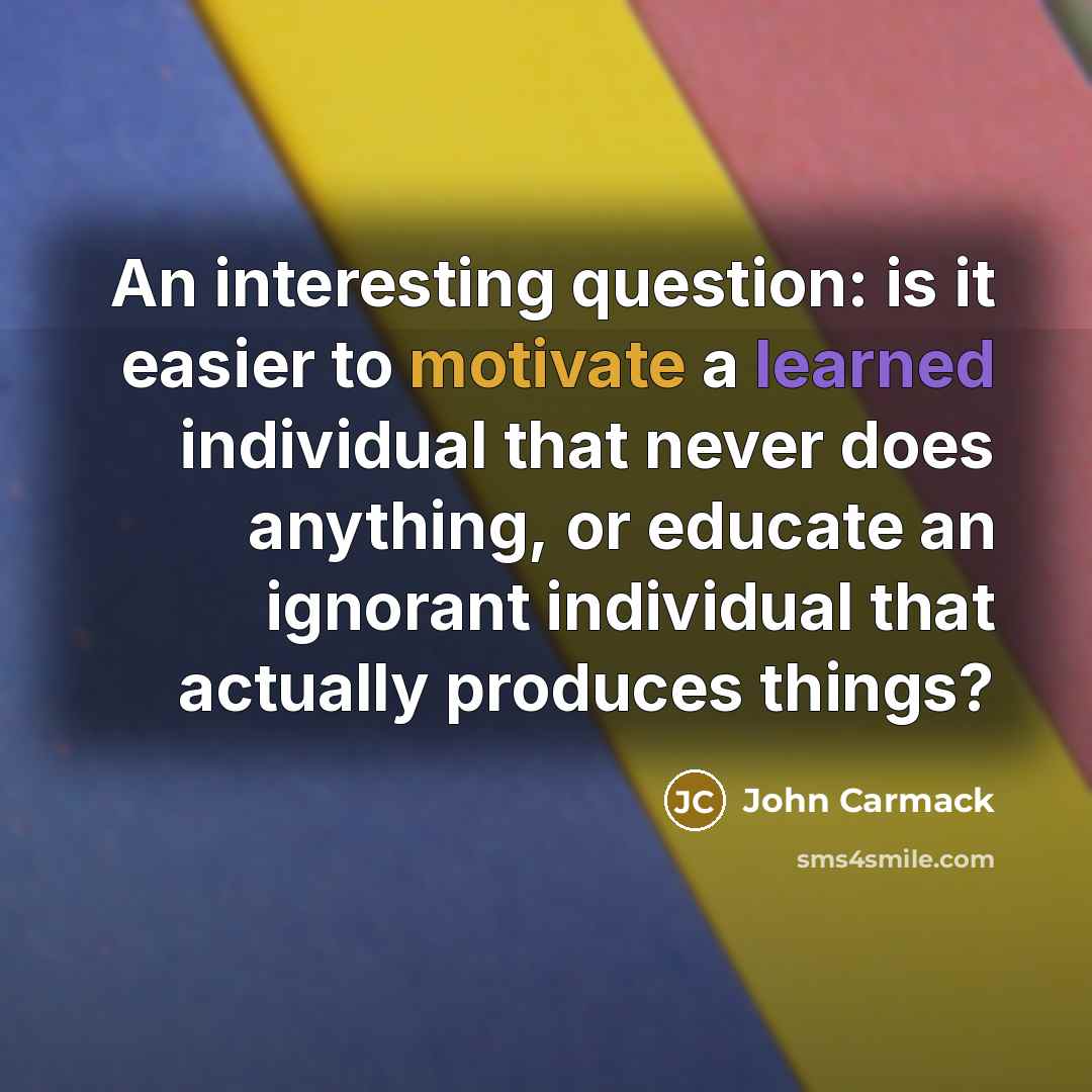 “An interesting question: is it easier to motivate a learned individual that never does anything, or educate an ignorant individual that actually produces things?” quote by John Carmack