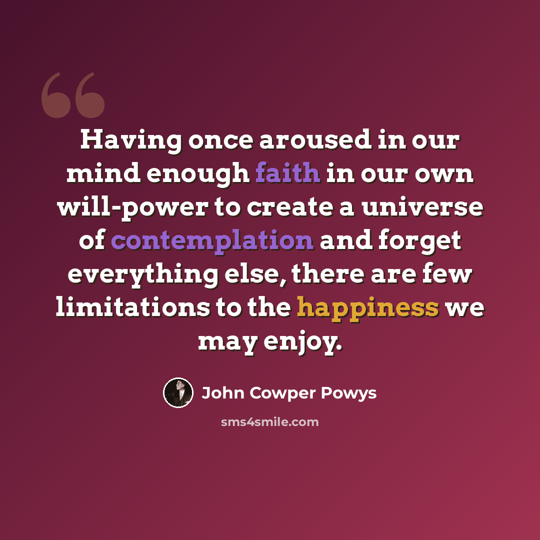 “Having once aroused in our mind enough faith in our own will-power to create a universe of contemplation and forget everything else, there are few limitations to the happiness we may enjoy.” quote by John Cowper Powys