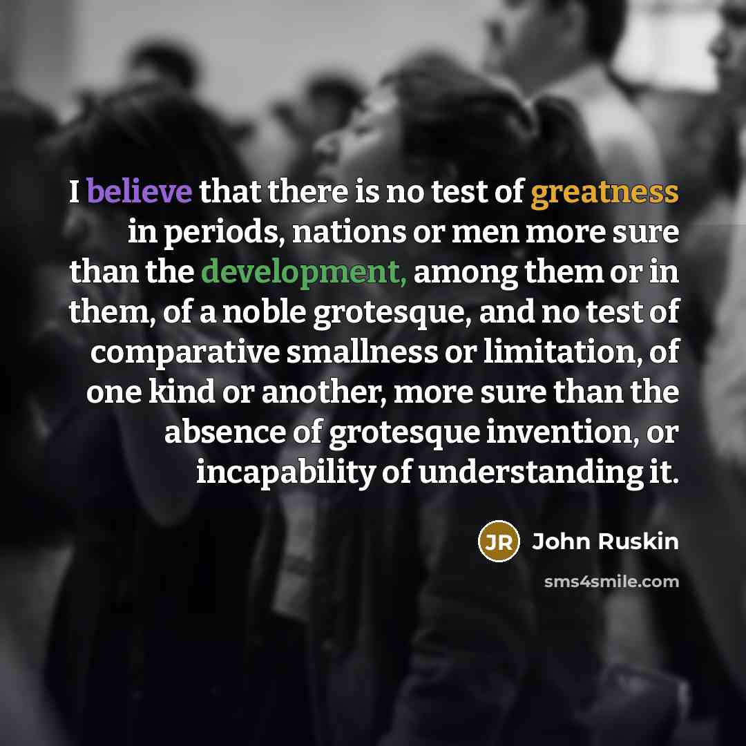 “I believe that there is no test of greatness in periods, nations or men more sure than the development, among them or in them, of a noble grotesque, and no test of comparative smallness or limitation, of one kind or another, more sure than the absence of grotesque invention, or incapability of…” quote by John Ruskin