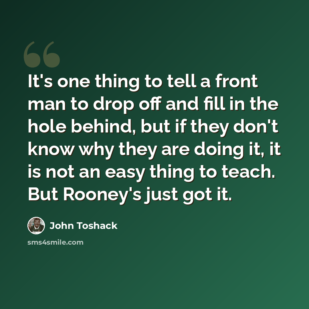 “It's one thing to tell a front man to drop off and fill in the hole behind, but if they don't know why they are doing it, it is not an easy thing to teach. But Rooney's just got it.” quote by John Toshack