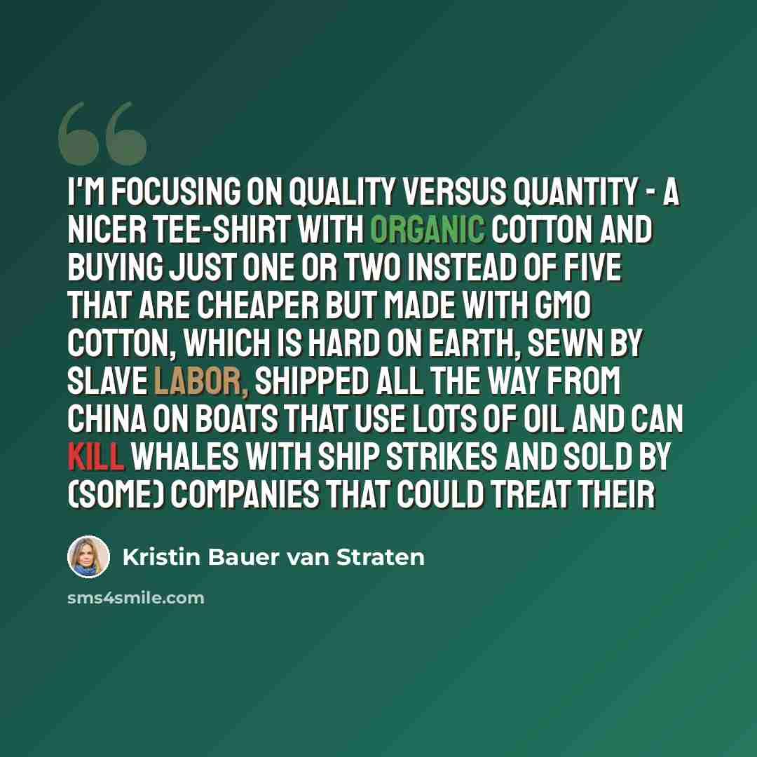 “I'm focusing on quality versus quantity - a nicer tee-shirt with organic cotton and buying just one or two instead of five that are cheaper but made with GMO cotton, which is hard on Earth, sewn by slave labor, shipped all the way from China on boats that use lots of oil and can kill whales with…” quote by Kristin Bauer van Straten