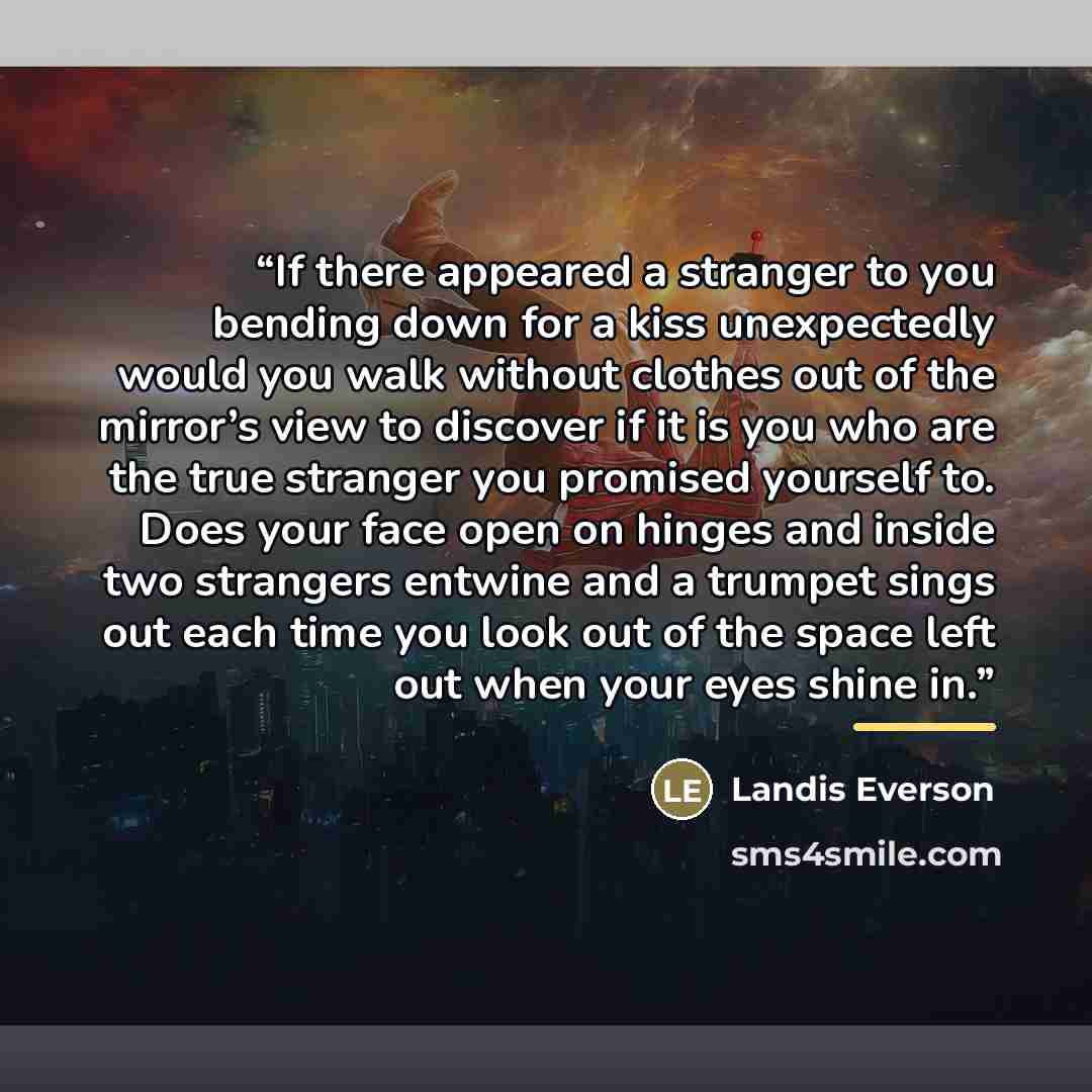 “If there appeared a stranger to you bending down for a kiss unexpectedly would you walk without clothes out of the mirror’s view to discover if it is you who are the true stranger you promised yourself to. Does your face open on hinges and inside two strangers entwine and a trumpet sings out each…” quote by Landis Everson