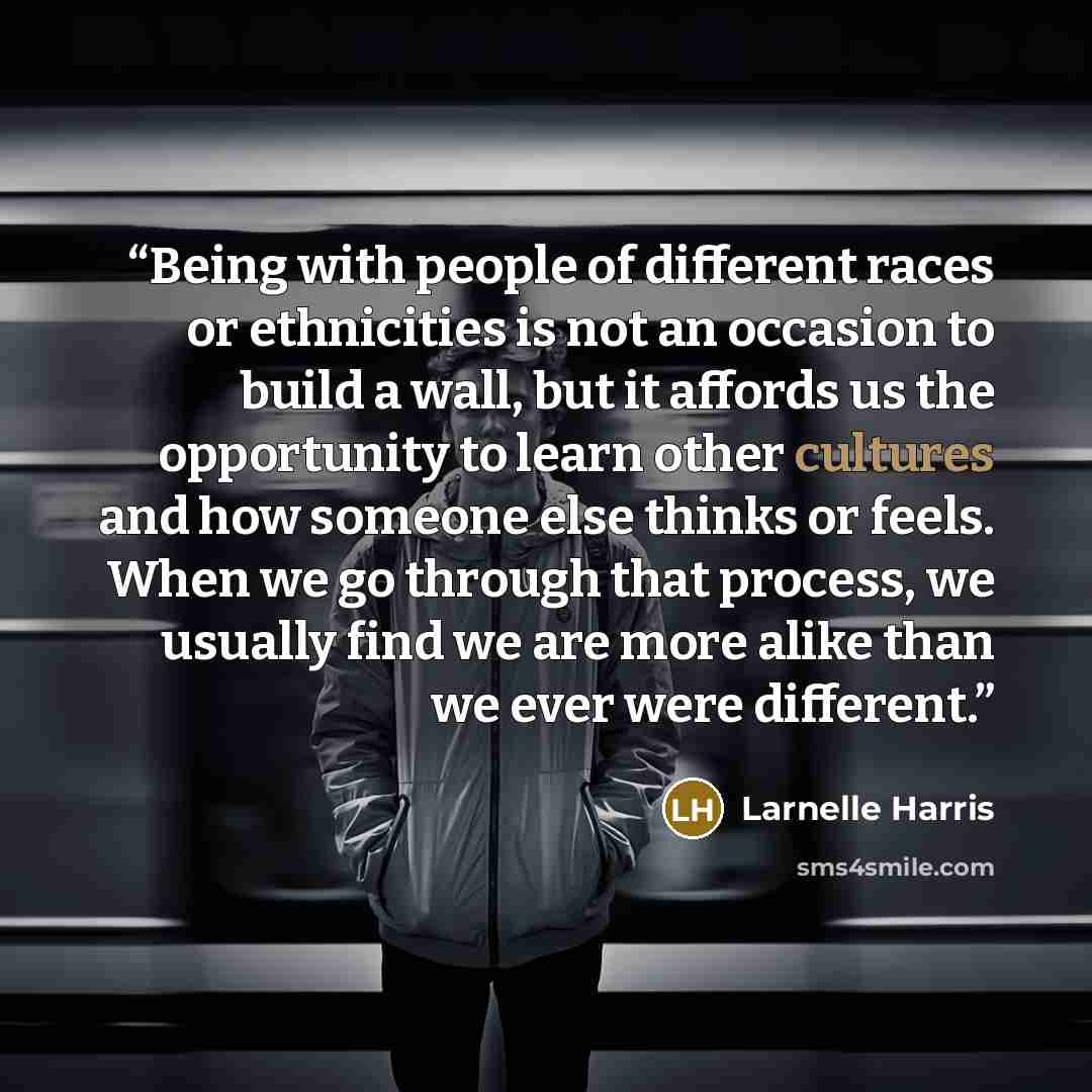 “Being with people of different races or ethnicities is not an occasion to build a wall, but it affords us the opportunity to learn other cultures and how someone else thinks or feels. When we go through that process, we usually find we are more alike than we ever were different.” quote by Larnelle Harris