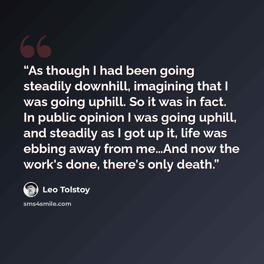 “As though I had been going steadily downhill, imagining that I was going uphill. So it was in fact. In public opinion I was going uphill, and steadily as I got up it, life was ebbing away from me…And now the work's done, there's only death.” quote by Leo Tolstoy