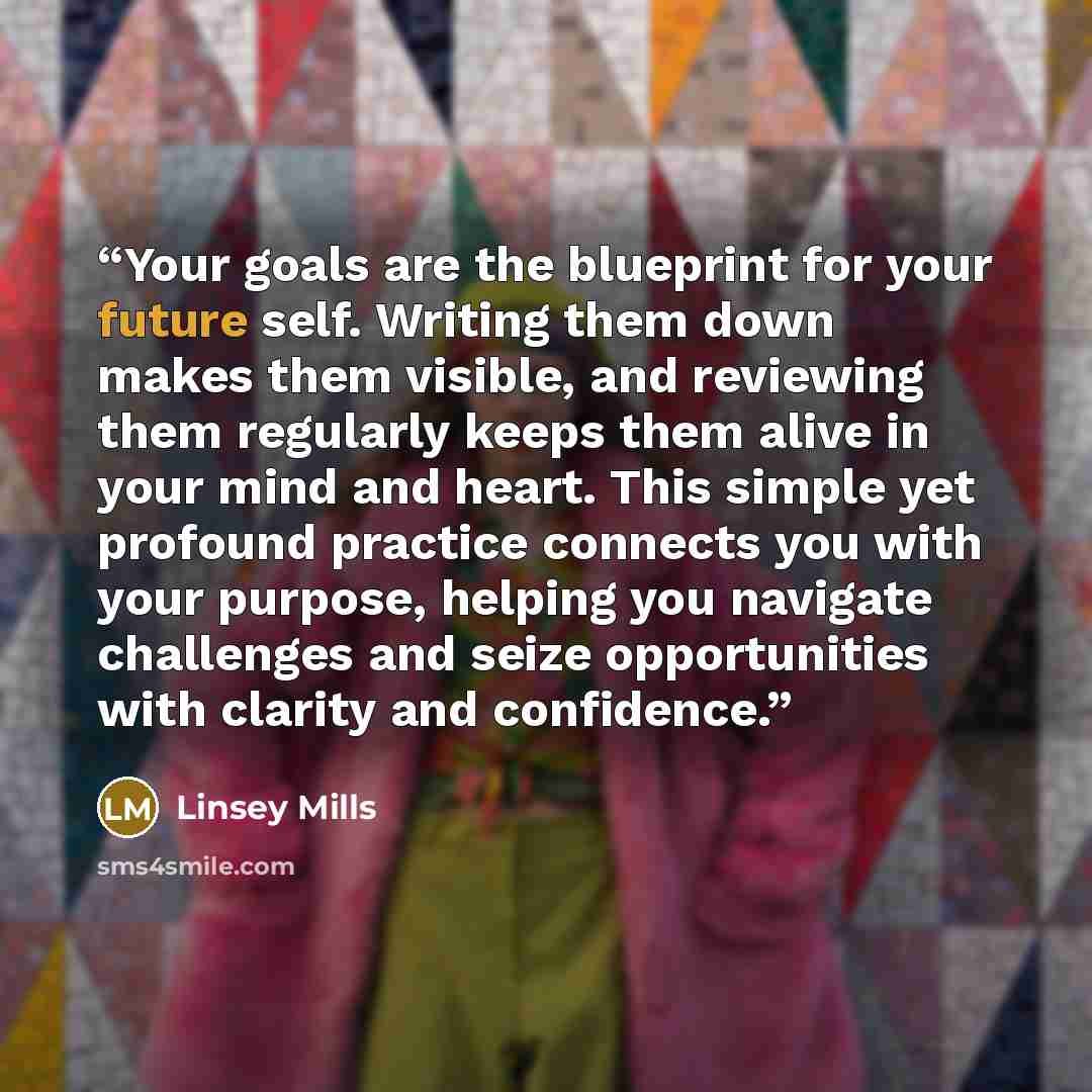 “Your goals are the blueprint for your future self. Writing them down makes them visible, and reviewing them regularly keeps them alive in your mind and heart. This simple yet profound practice connects you with your purpose, helping you navigate challenges and seize opportunities with clarity and…” quote by Linsey Mills