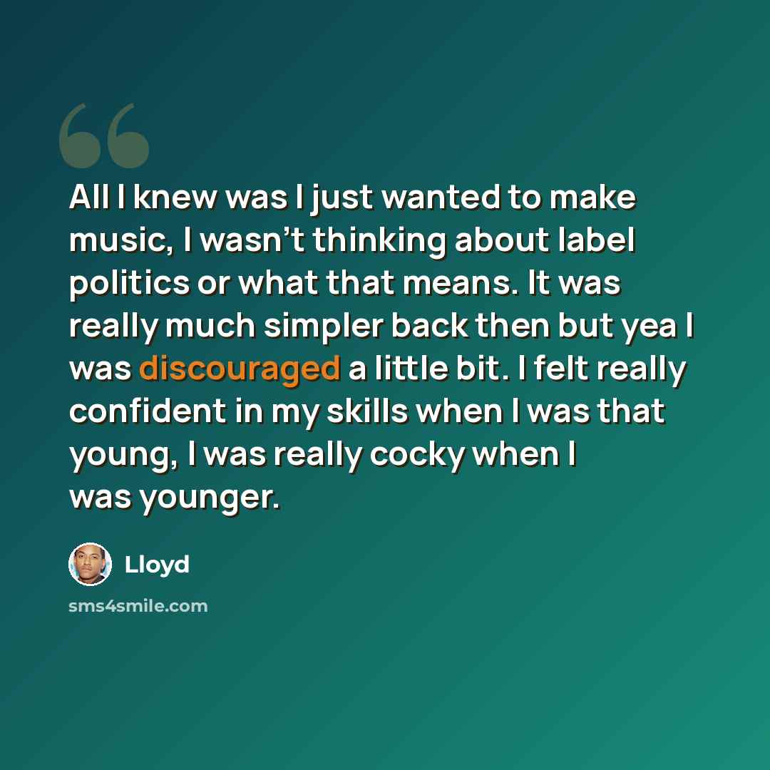 “All I knew was I just wanted to make music, I wasn't thinking about label politics or what that means. It was really much simpler back then but yea I was discouraged a little bit. I felt really confident in my skills when I was that young, I was really cocky when I was younger.” quote by Lloyd