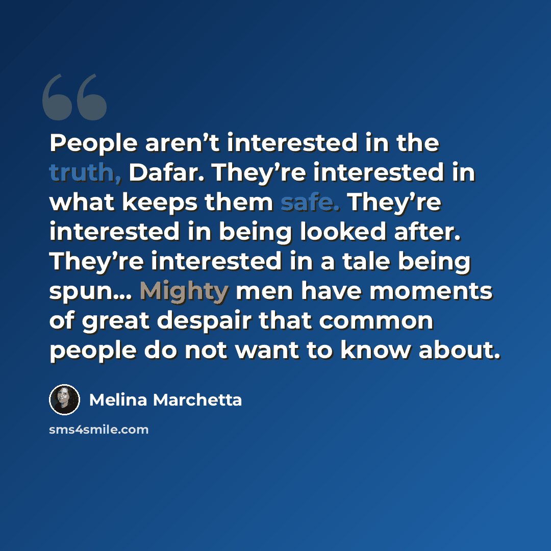 “People aren’t interested in the truth, Dafar. They’re interested in what keeps them safe. They’re interested in being looked after. They’re interested in a tale being spun... Mighty men have moments of great despair that common people do not want to know about.” quote by Melina Marchetta