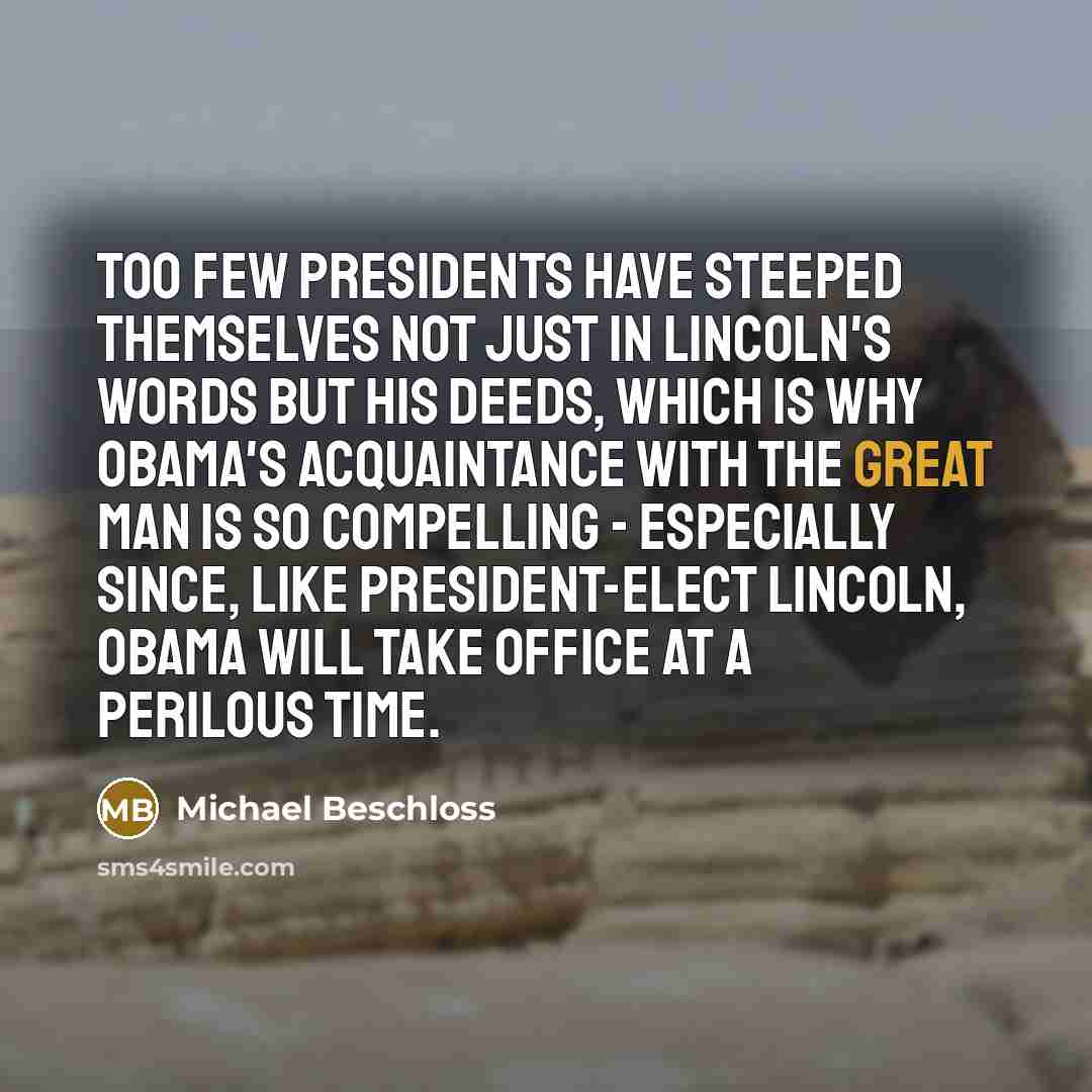 “Too few presidents have steeped themselves not just in Lincoln's words but his deeds, which is why Obama's acquaintance with the great man is so compelling - especially since, like President-elect Lincoln, Obama will take office at a perilous time.” quote by Michael Beschloss