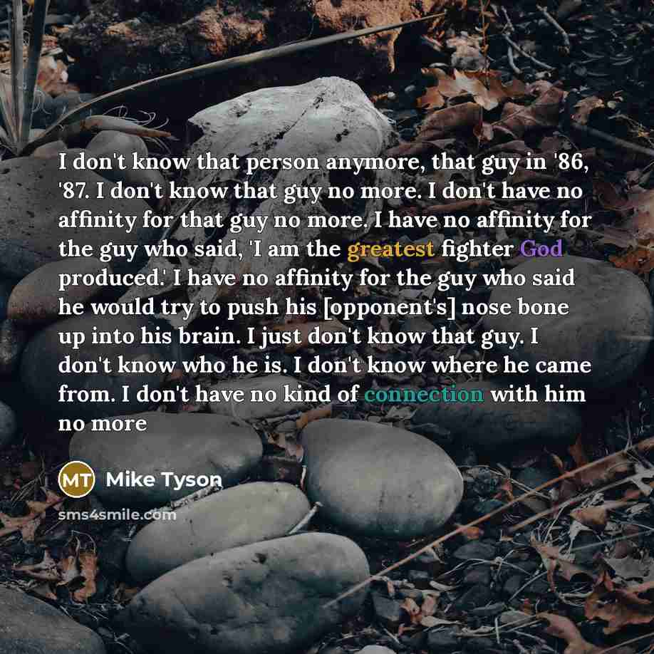 “I don't know that person anymore, that guy in '86, '87. I don't know that guy no more. I don't have no affinity for that guy no more. I have no affinity for the guy who said, 'I am the greatest fighter God produced.' I have no affinity for the guy who said he would try to push his [opponent's]…” quote by Mike Tyson