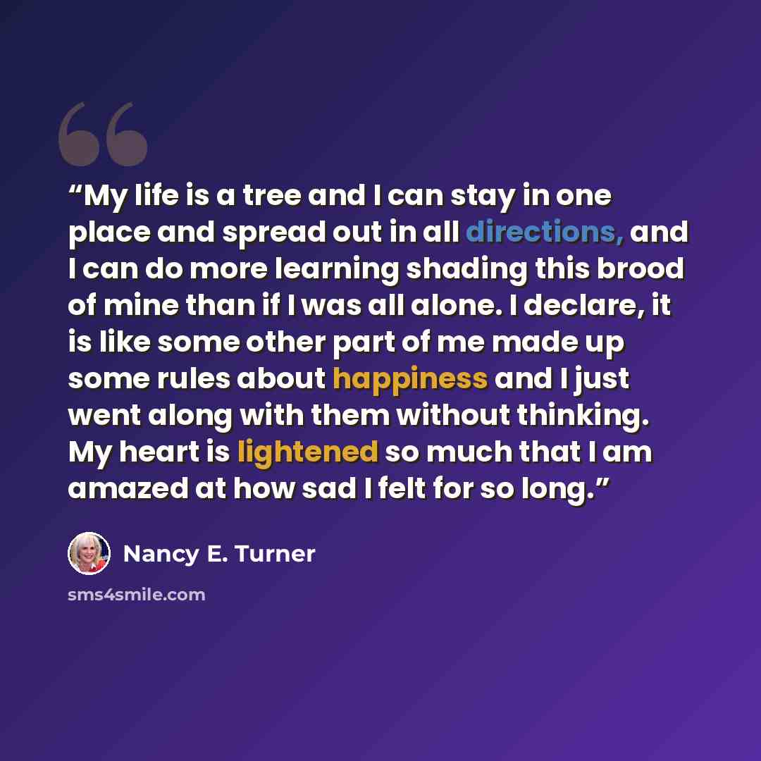 “My life is a tree and I can stay in one place and spread out in all directions, and I can do more learning shading this brood of mine than if I was all alone. I declare, it is like some other part of me made up some rules about happiness and I just went along with them without thinking. My heart…” quote by Nancy E. Turner