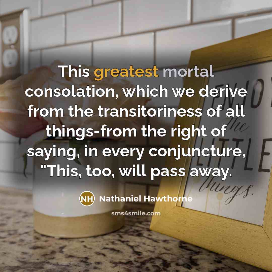 “This greatest mortal consolation, which we derive from the transitoriness of all things-from the right of saying, in every conjuncture, "This, too, will pass away.” quote by Nathaniel Hawthorne