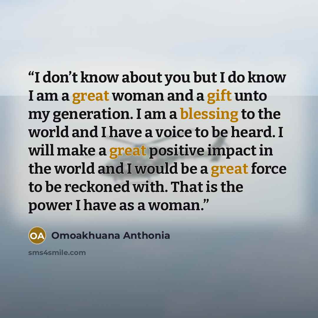 “I don’t know about you but I do know I am a great woman and a gift unto my generation. I am a blessing to the world and I have a voice to be heard. I will make a great positive impact in the world and I would be a great force to be reckoned with. That is the power I have as a woman.” quote by Omoakhuana Anthonia
