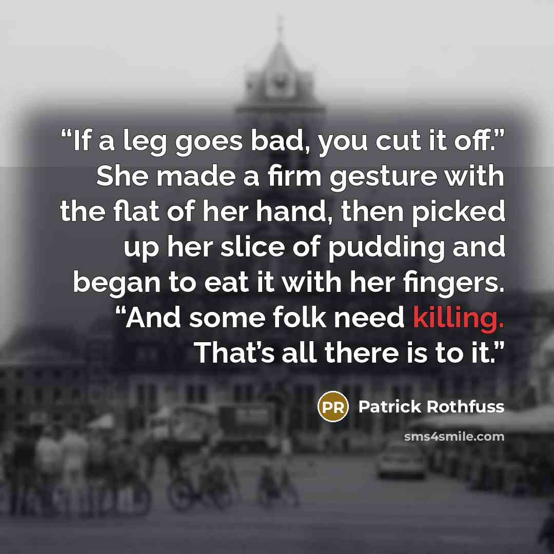 “If a leg goes bad, you cut it off.” She made a firm gesture with the flat of her hand, then picked up her slice of pudding and began to eat it with her fingers. “And some folk need killing. That’s all there is to it.” quote by Patrick Rothfuss