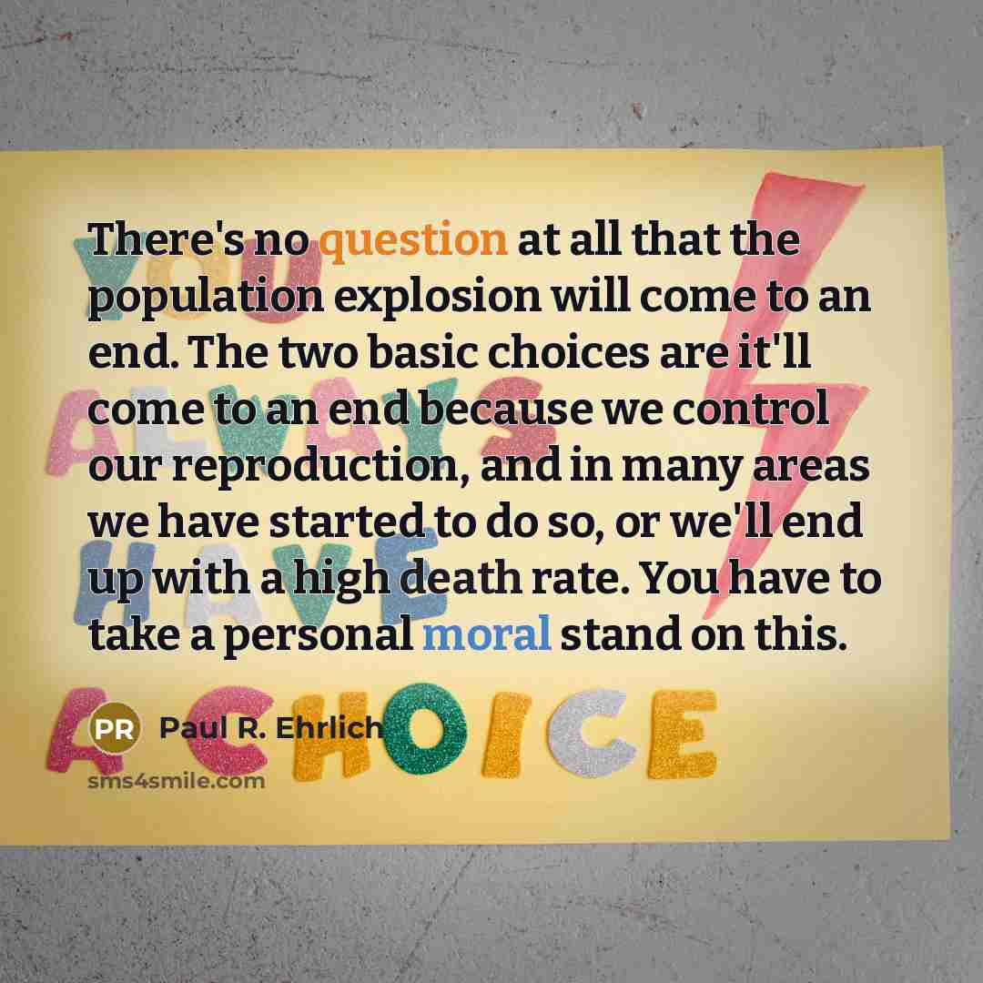 “There's no question at all that the population explosion will come to an end. The two basic choices are it'll come to an end because we control our reproduction, and in many areas we have started to do so, or we'll end up with a high death rate. You have to take a personal moral stand on this.” quote by Paul R. Ehrlich