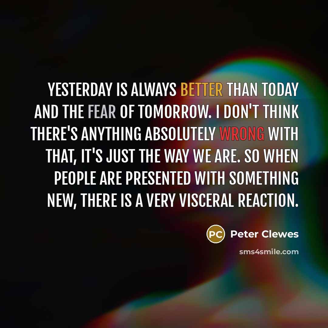 “Yesterday is always better than today and the fear of tomorrow. I don't think there's anything absolutely wrong with that, it's just the way we are. So when people are presented with something new, there is a very visceral reaction.” quote by Peter Clewes