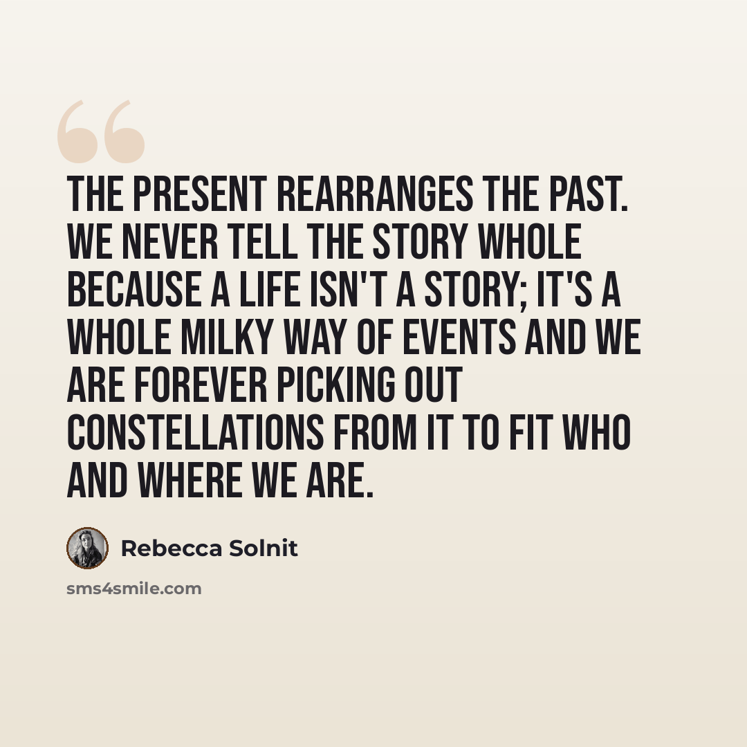 “The present rearranges the past. We never tell the story whole because a life isn't a story; it's a whole Milky Way of events and we are forever picking out constellations from it to fit who and where we are.” quote by Rebecca Solnit