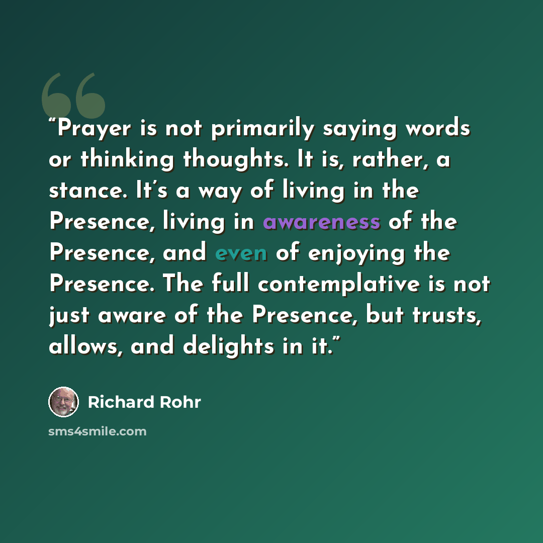 “Prayer is not primarily saying words or thinking thoughts. It is, rather, a stance. It’s a way of living in the Presence, living in awareness of the Presence, and even of enjoying the Presence. The full contemplative is not just aware of the Presence, but trusts, allows, and delights in it.” quote by Richard Rohr
