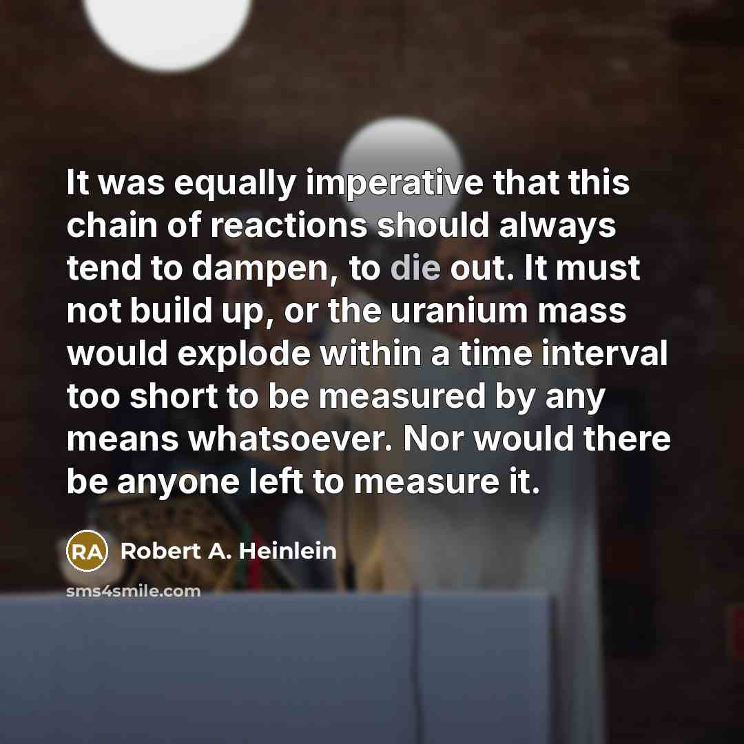 “It was equally imperative that this chain of reactions should always tend to dampen, to die out. It must not build up, or the uranium mass would explode within a time interval too short to be measured by any means whatsoever. Nor would there be anyone left to measure it.” quote by Robert A. Heinlein