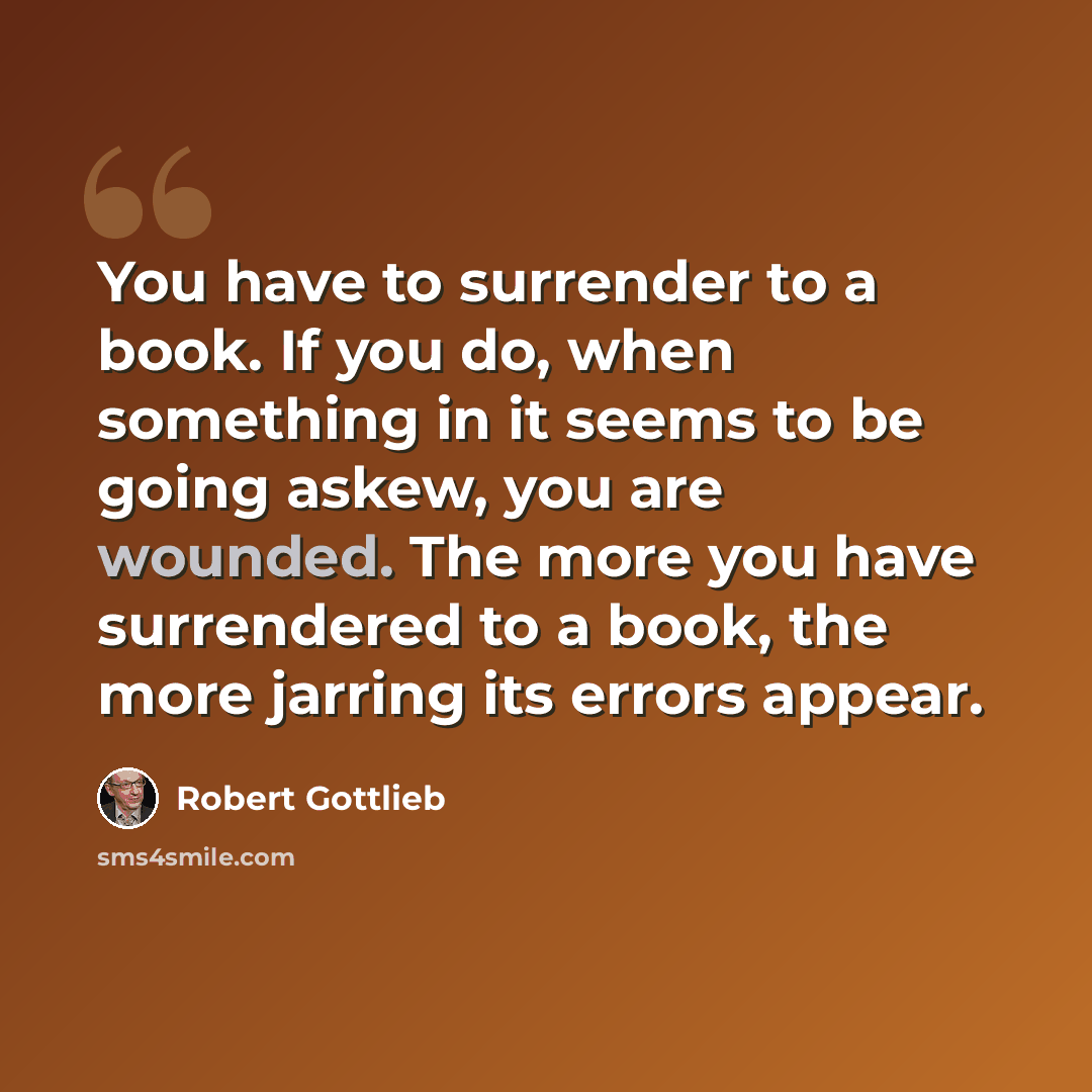 “You have to surrender to a book. If you do, when something in it seems to be going askew, you are wounded. The more you have surrendered to a book, the more jarring its errors appear.” quote by Robert Gottlieb
