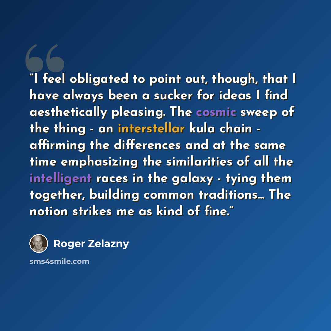 “I feel obligated to point out, though, that I have always been a sucker for ideas I find aesthetically pleasing. The cosmic sweep of the thing - an interstellar kula chain - affirming the differences and at the same time emphasizing the similarities of all the intelligent races in the galaxy…” quote by Roger Zelazny