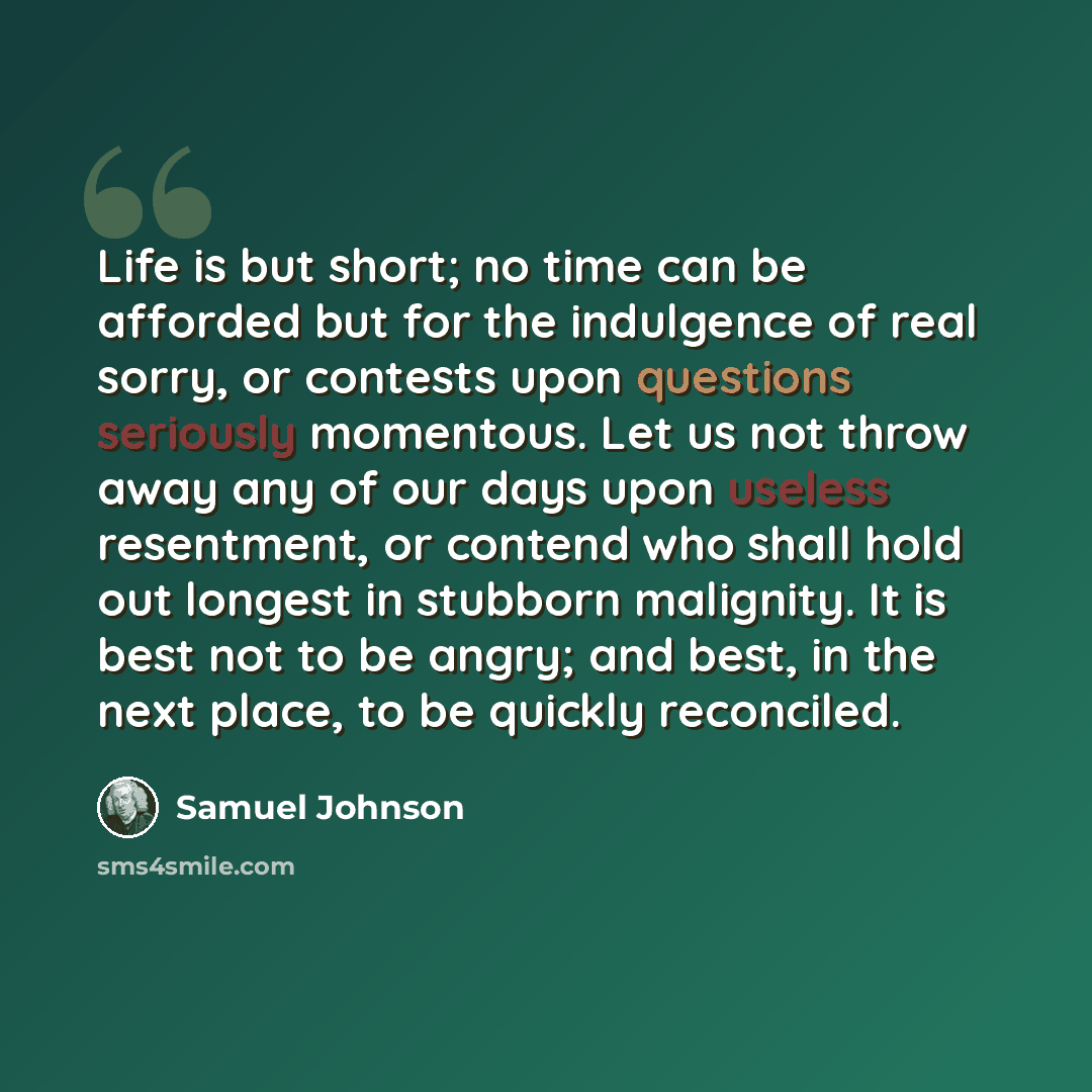 “Life is but short; no time can be afforded but for the indulgence of real sorry, or contests upon questions seriously momentous. Let us not throw away any of our days upon useless resentment, or contend who shall hold out longest in stubborn malignity. It is best not to be angry; and best, in the…” quote by Samuel Johnson