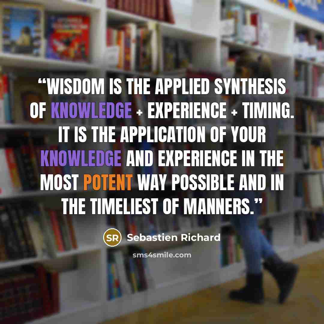 “Wisdom is the applied synthesis of knowledge + experience + timing. It is the application of your knowledge and experience in the most potent way possible and in the timeliest of manners.” quote by Sebastien Richard