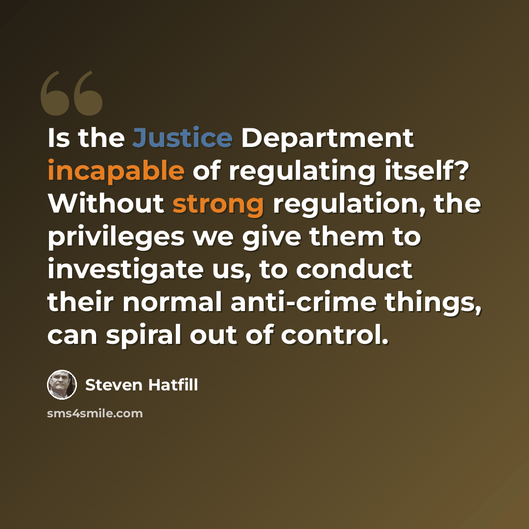 “Is the Justice Department incapable of regulating itself? Without strong regulation, the privileges we give them to investigate us, to conduct their normal anti-crime things, can spiral out of control.” quote by Steven Hatfill