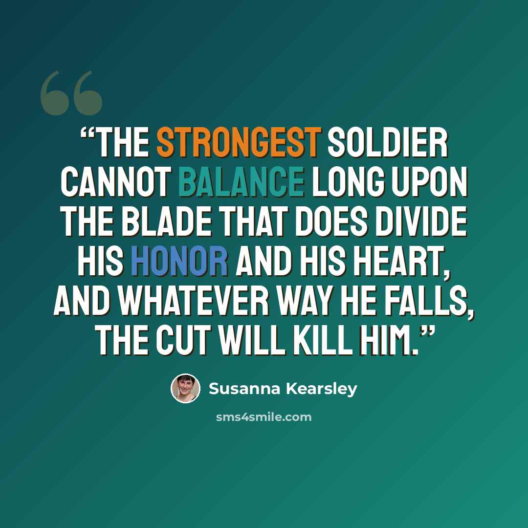 “The strongest soldier cannot balance long upon the blade that does divide his honor and his heart, and whatever way he falls, the cut will kill him.” quote by Susanna Kearsley