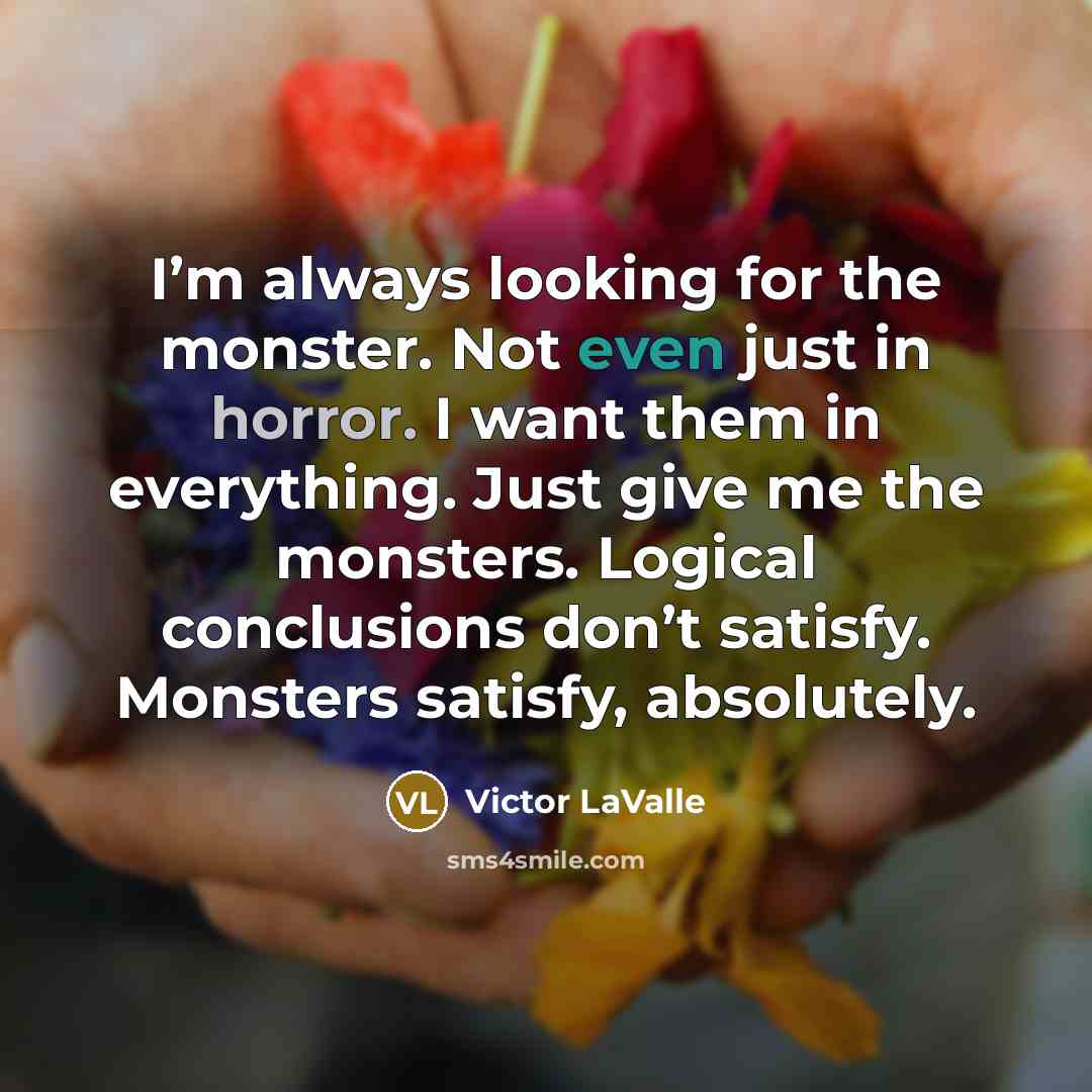 “I’m always looking for the monster. Not even just in horror. I want them in everything. Just give me the monsters. Logical conclusions don’t satisfy. Monsters satisfy, absolutely.” quote by Victor LaValle