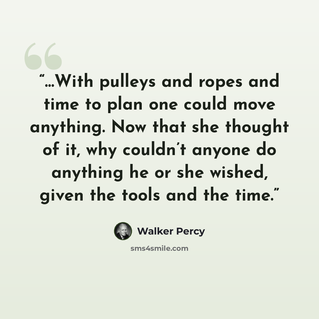 “…With pulleys and ropes and time to plan one could move anything. Now that she thought of it, why couldn’t anyone do anything he or she wished, given the tools and the time.” quote by Walker Percy