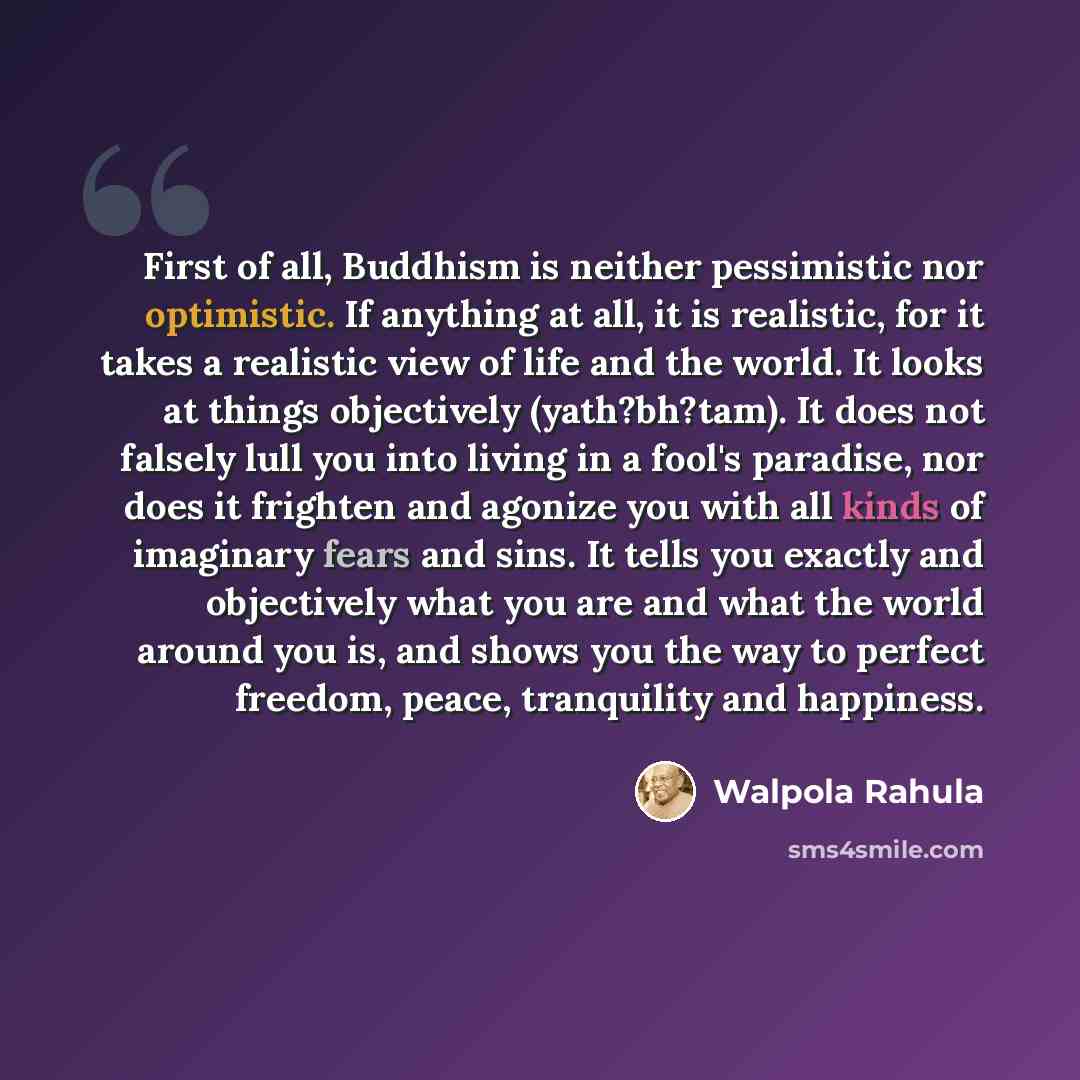 “First of all, Buddhism is neither pessimistic nor optimistic. If anything at all, it is realistic, for it takes a realistic view of life and the world. It looks at things objectively (yath?bh?tam). It does not falsely lull you into living in a fool's paradise, nor does it frighten and agonize you…” quote by Walpola Rahula