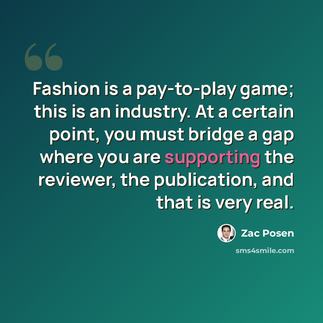 “Fashion is a pay-to-play game; this is an industry. At a certain point, you must bridge a gap where you are supporting the reviewer, the publication, and that is very real.” quote by Zac Posen