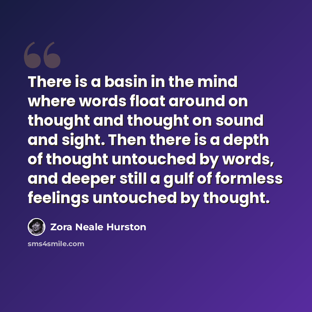“There is a basin in the mind where words float around on thought and thought on sound and sight. Then there is a depth of thought untouched by words, and deeper still a gulf of formless feelings untouched by thought.” quote by Zora Neale Hurston
