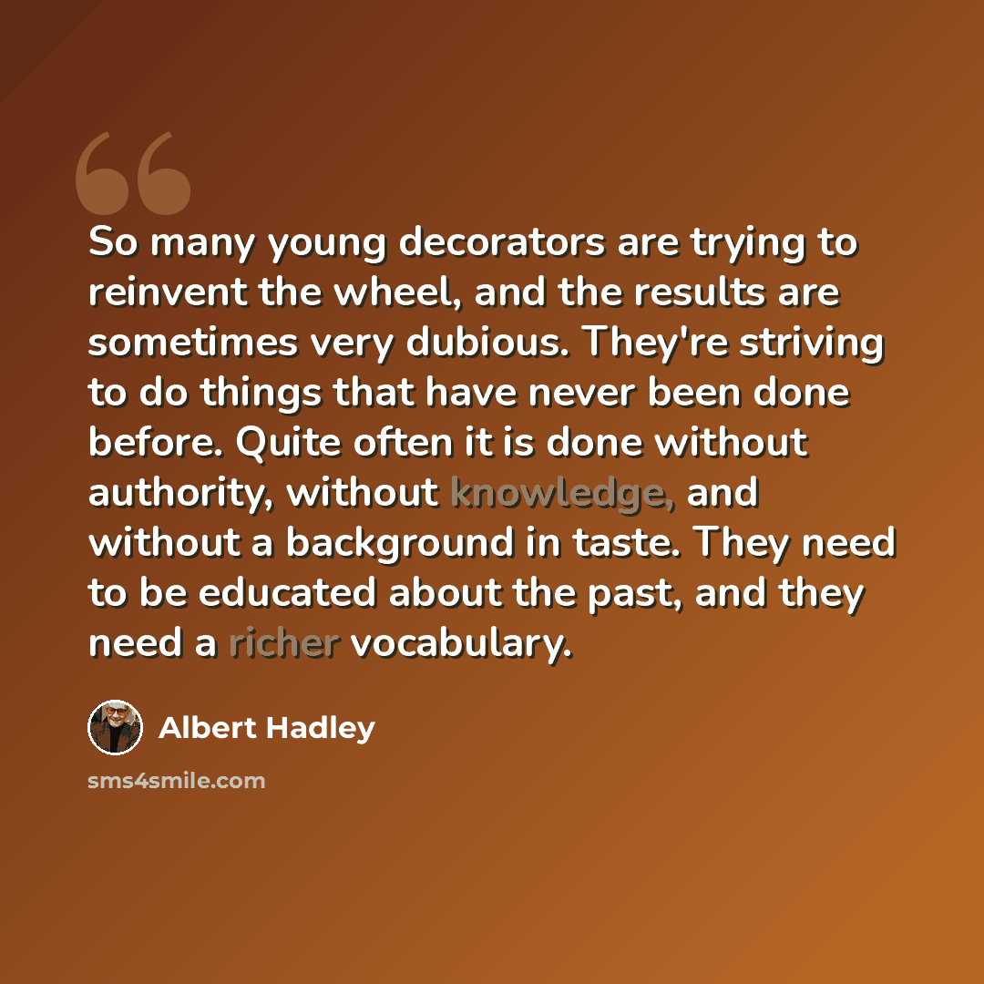 “So many young decorators are trying to reinvent the wheel, and the results are sometimes very dubious. They're striving to do things that have never been done before. Quite often it is done without authority, without knowledge, and without a background in taste. They need to be educated about the…” quote by Albert Hadley