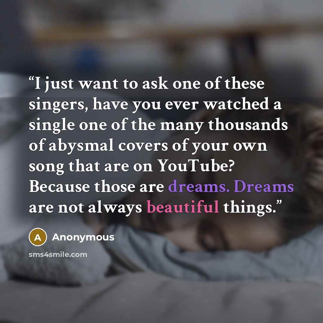 “I just want to ask one of these singers, have you ever watched a single one of the many thousands of abysmal covers of your own song that are on YouTube? Because those are dreams. Dreams are not always beautiful things.” quote by Anonymous